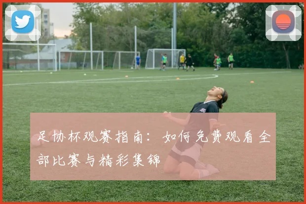 足协杯观赛指南：如何免费观看全部比赛与精彩集锦