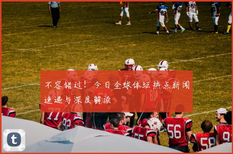 不容错过！今日全球体坛热点新闻速递与深度解读