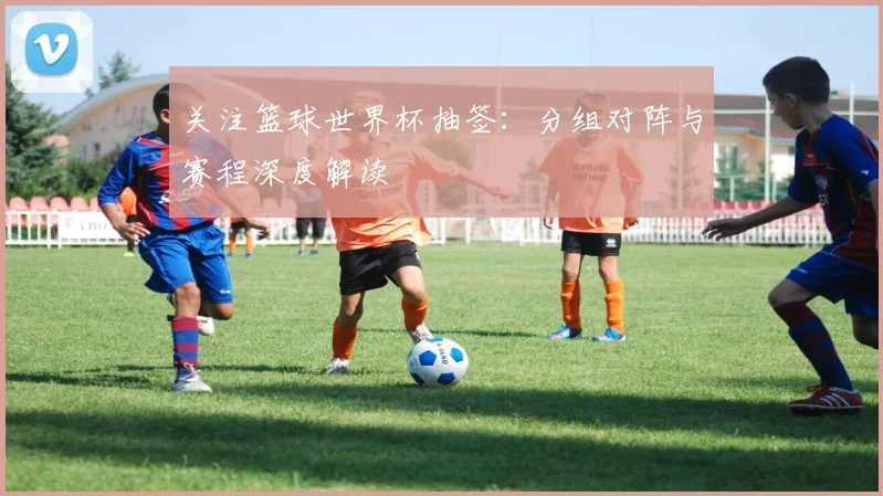 关注篮球世界杯抽签:分组对阵与赛程深度解读