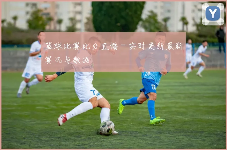篮球比赛比分直播 - 实时更新最新赛况与数据