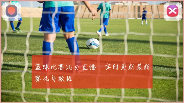 篮球比赛比分直播 - 实时更新最新赛况与数据