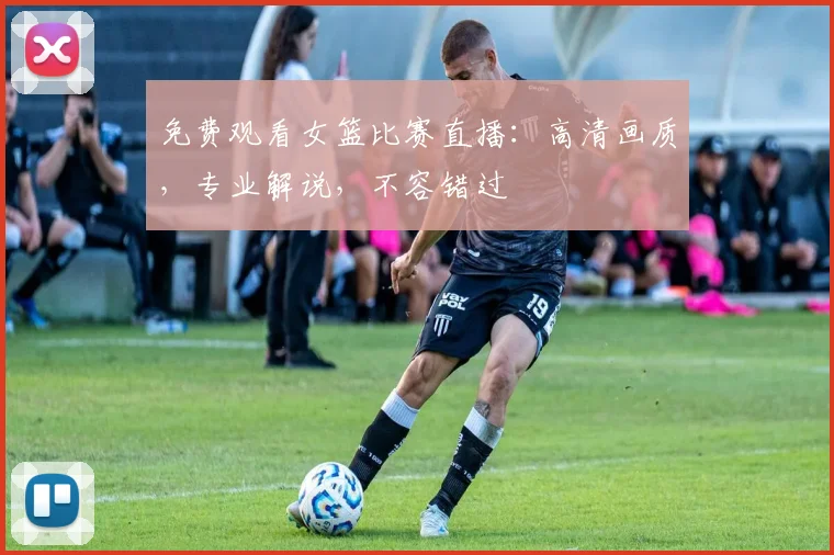 免费观看女篮比赛直播：高清画质，专业解说，不容错过