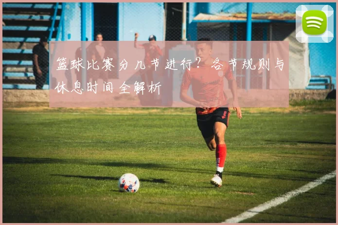 篮球比赛分几节进行？各节规则与休息时间全解析