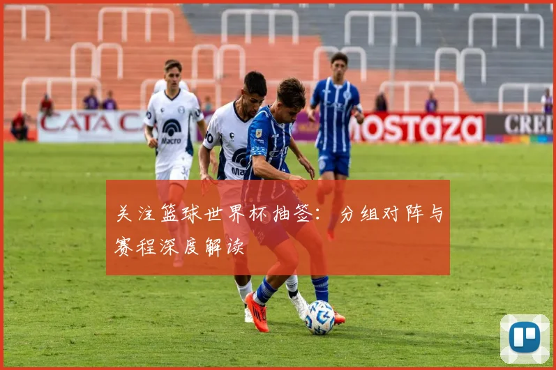 关注篮球世界杯抽签：分组对阵与赛程深度解读