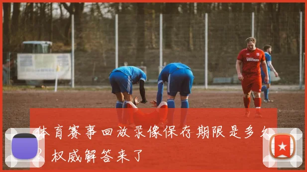 体育赛事回放录像保存期限是多久?权威解答来了