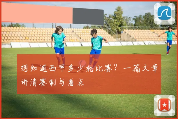 想知道西甲多少轮比赛?一篇文章讲清赛制与看点