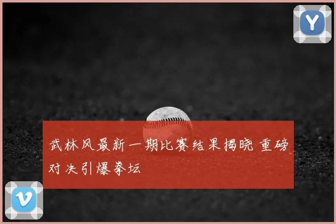 武林风最新一期比赛结果揭晓 重磅对决引爆拳坛